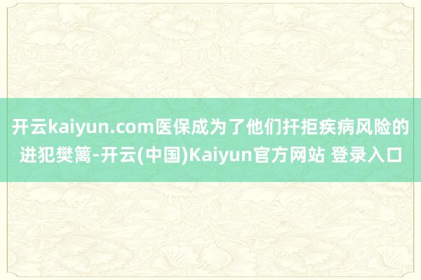 开云kaiyun.com医保成为了他们扞拒疾病风险的进犯樊篱-开云(中国)Kaiyun官方网站 登录入口