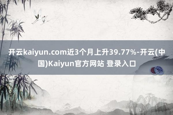 开云kaiyun.com近3个月上升39.77%-开云(中国)Kaiyun官方网站 登录入口