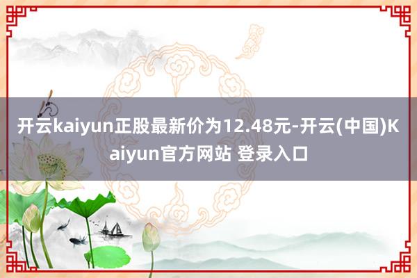 开云kaiyun正股最新价为12.48元-开云(中国)Kaiyun官方网站 登录入口