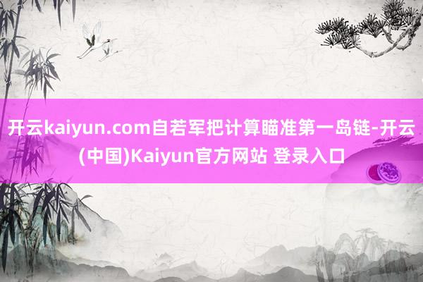 开云kaiyun.com自若军把计算瞄准第一岛链-开云(中国)Kaiyun官方网站 登录入口