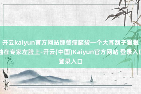 开云kaiyun官方网站那赘瘤脑袋一个大耳刮子狠狠抽在专家左脸上-开云(中国)Kaiyun官方网站 登录入口