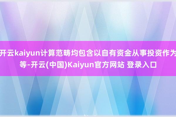 开云kaiyun计算范畴均包含以自有资金从事投资作为等-开云(中国)Kaiyun官方网站 登录入口