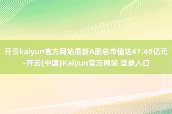 开云kaiyun官方网站最新A股总市值达47.49亿元-开云(中国)Kaiyun官方网站 登录入口