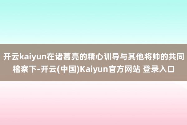 开云kaiyun在诸葛亮的精心训导与其他将帅的共同稽察下-开云(中国)Kaiyun官方网站 登录入口