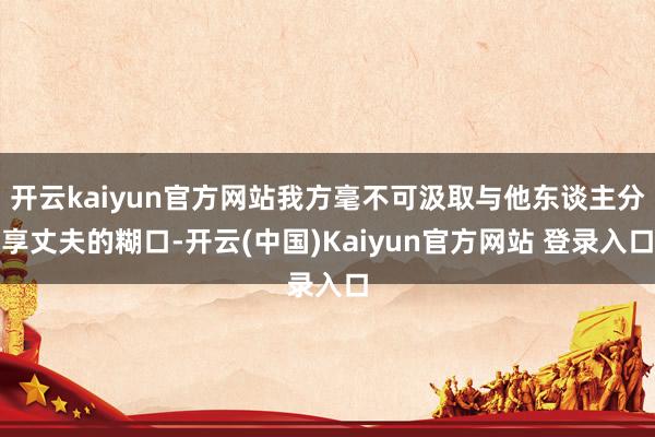 开云kaiyun官方网站我方毫不可汲取与他东谈主分享丈夫的糊口-开云(中国)Kaiyun官方网站 登录入口