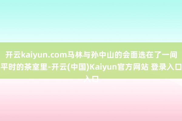开云kaiyun.com马林与孙中山的会面选在了一间平时的茶室里-开云(中国)Kaiyun官方网站 登录入口