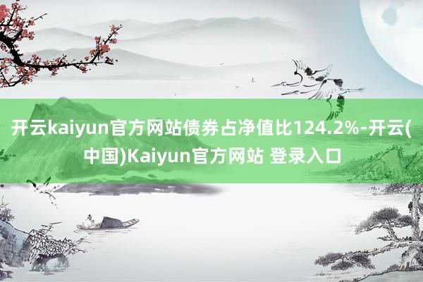 开云kaiyun官方网站债券占净值比124.2%-开云(中国)Kaiyun官方网站 登录入口