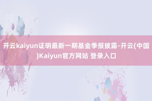 开云kaiyun证明最新一期基金季报披露-开云(中国)Kaiyun官方网站 登录入口
