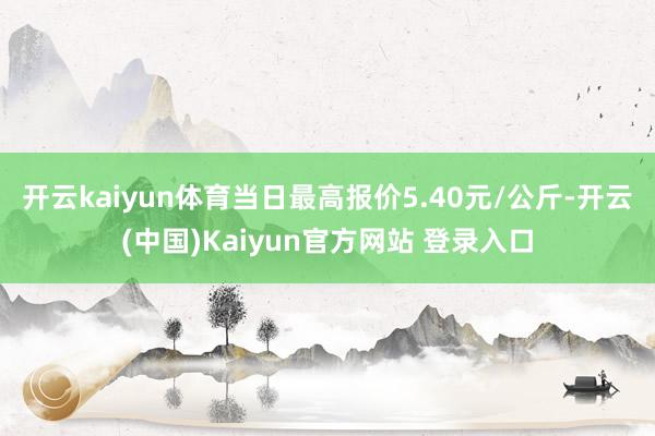 开云kaiyun体育当日最高报价5.40元/公斤-开云(中国)Kaiyun官方网站 登录入口