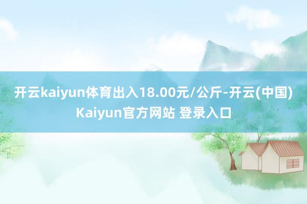 开云kaiyun体育出入18.00元/公斤-开云(中国)Kaiyun官方网站 登录入口