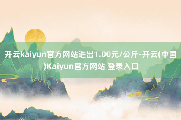 开云kaiyun官方网站进出1.00元/公斤-开云(中国)Kaiyun官方网站 登录入口