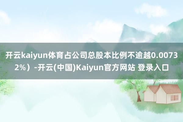 开云kaiyun体育占公司总股本比例不逾越0.00732%）-开云(中国)Kaiyun官方网站 登录入口