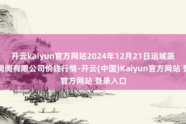 开云kaiyun官方网站2024年12月21日运城蔬菜批发阛阓有限公司价钱行情-开云(中国)Kaiyun官方网站 登录入口