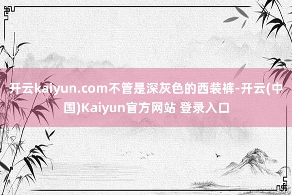 开云kaiyun.com不管是深灰色的西装裤-开云(中国)Kaiyun官方网站 登录入口
