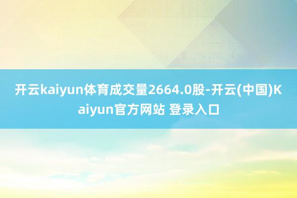 开云kaiyun体育成交量2664.0股-开云(中国)Kaiyun官方网站 登录入口