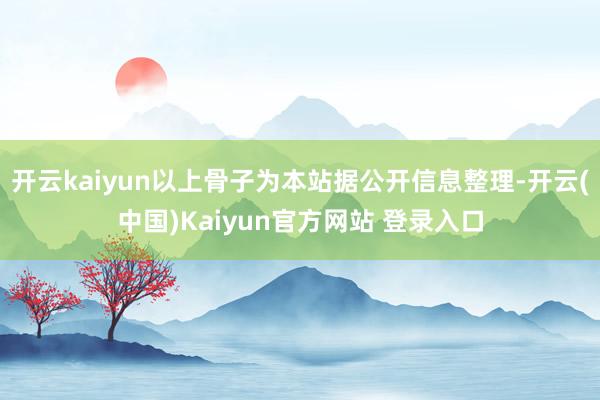 开云kaiyun以上骨子为本站据公开信息整理-开云(中国)Kaiyun官方网站 登录入口