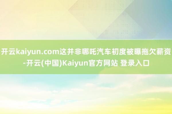 开云kaiyun.com这并非哪吒汽车初度被曝拖欠薪资-开云(中国)Kaiyun官方网站 登录入口
