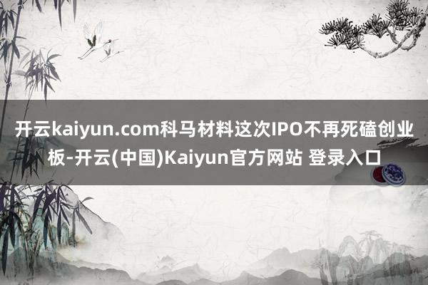 开云kaiyun.com科马材料这次IPO不再死磕创业板-开云(中国)Kaiyun官方网站 登录入口