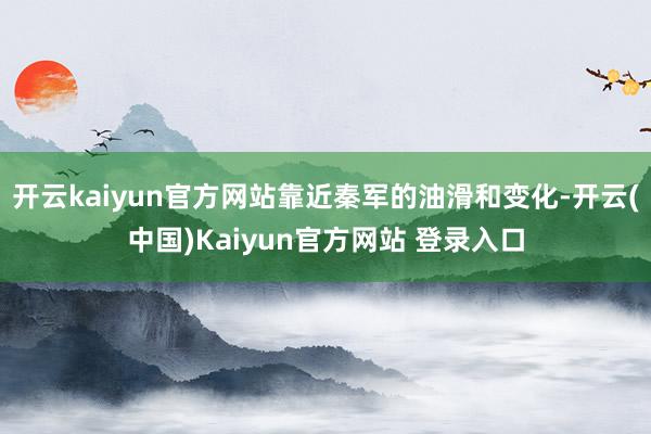开云kaiyun官方网站靠近秦军的油滑和变化-开云(中国)Kaiyun官方网站 登录入口