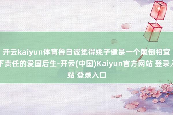 开云kaiyun体育鲁自诚觉得姚子健是一个颠倒相宜地下责任的爱国后生-开云(中国)Kaiyun官方网站 登录入口