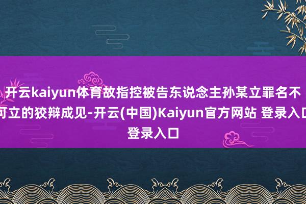 开云kaiyun体育故指控被告东说念主孙某立罪名不可立的狡辩成见-开云(中国)Kaiyun官方网站 登录入口