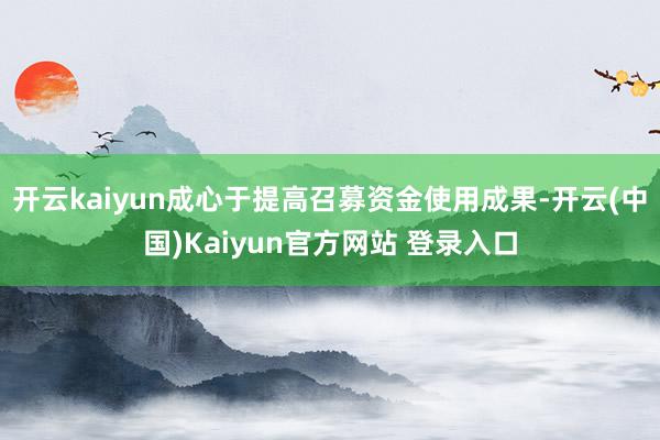 开云kaiyun成心于提高召募资金使用成果-开云(中国)Kaiyun官方网站 登录入口