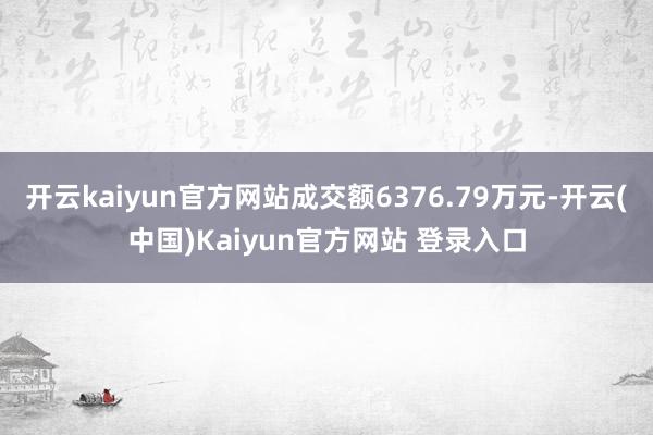 开云kaiyun官方网站成交额6376.79万元-开云(中国)Kaiyun官方网站 登录入口
