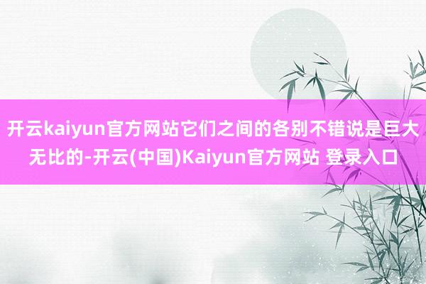 开云kaiyun官方网站它们之间的各别不错说是巨大无比的-开云(中国)Kaiyun官方网站 登录入口