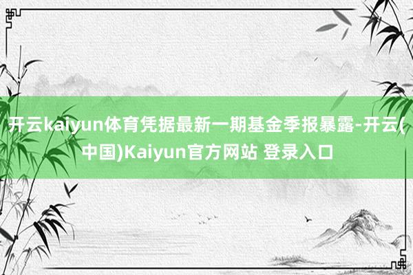 开云kaiyun体育凭据最新一期基金季报暴露-开云(中国)Kaiyun官方网站 登录入口