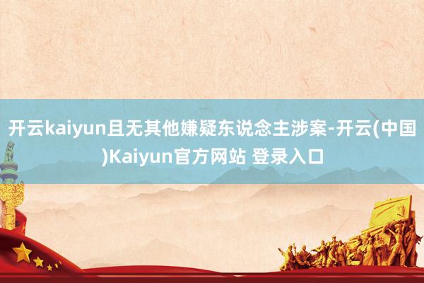 开云kaiyun且无其他嫌疑东说念主涉案-开云(中国)Kaiyun官方网站 登录入口