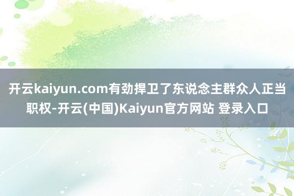 开云kaiyun.com有劲捍卫了东说念主群众人正当职权-开云(中国)Kaiyun官方网站 登录入口