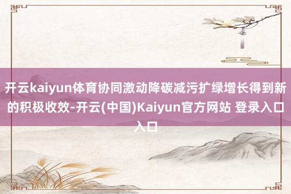 开云kaiyun体育协同激动降碳减污扩绿增长得到新的积极收效-开云(中国)Kaiyun官方网站 登录入口