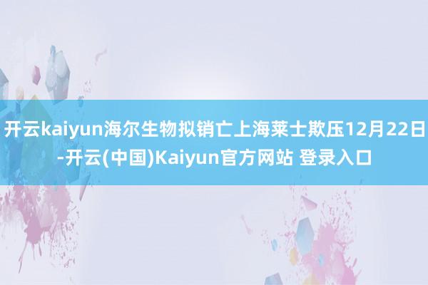 开云kaiyun海尔生物拟销亡上海莱士欺压12月22日-开云(中国)Kaiyun官方网站 登录入口