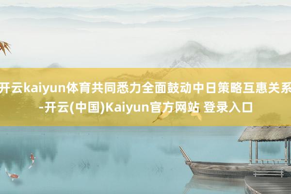 开云kaiyun体育共同悉力全面鼓动中日策略互惠关系-开云(中国)Kaiyun官方网站 登录入口