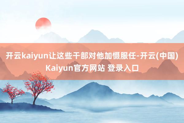 开云kaiyun让这些干部对他加慑服任-开云(中国)Kaiyun官方网站 登录入口