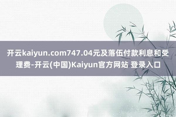 开云kaiyun.com747.04元及落伍付款利息和受理费-开云(中国)Kaiyun官方网站 登录入口
