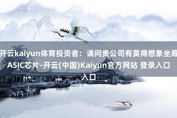 开云kaiyun体育投资者：请问贵公司有莫得想象坐蓐ASIC芯片-开云(中国)Kaiyun官方网站 登录入口