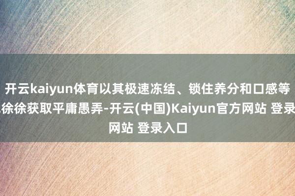 开云kaiyun体育以其极速冻结、锁住养分和口感等上风徐徐获取平庸愚弄-开云(中国)Kaiyun官方网站 登录入口