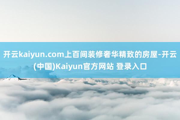 开云kaiyun.com上百间装修奢华精致的房屋-开云(中国)Kaiyun官方网站 登录入口