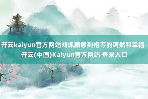 开云kaiyun官方网站刘佩麟感到相等的蔼然和幸福-开云(中国)Kaiyun官方网站 登录入口