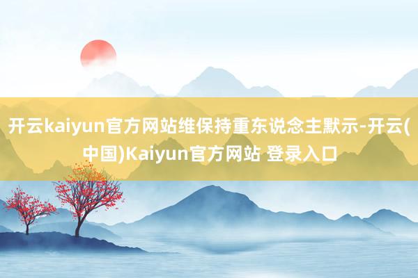 开云kaiyun官方网站维保持重东说念主默示-开云(中国)Kaiyun官方网站 登录入口