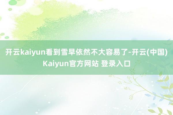 开云kaiyun看到雪早依然不大容易了-开云(中国)Kaiyun官方网站 登录入口