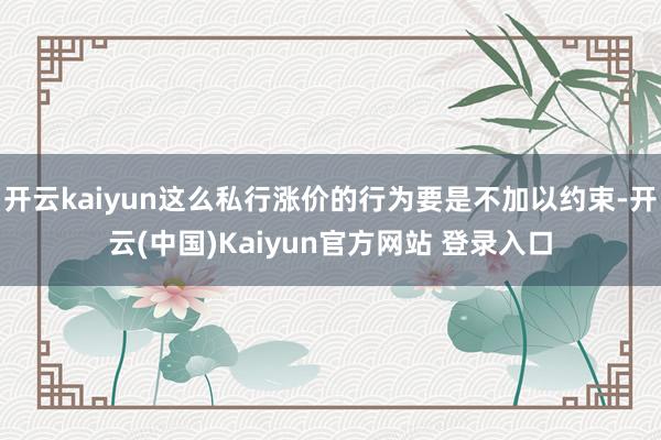 开云kaiyun这么私行涨价的行为要是不加以约束-开云(中国)Kaiyun官方网站 登录入口