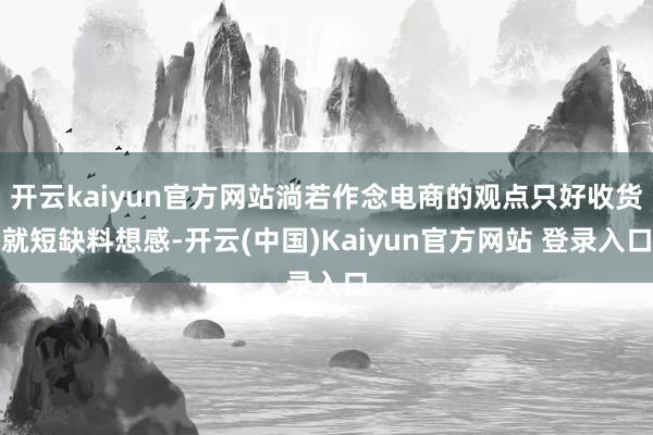 开云kaiyun官方网站淌若作念电商的观点只好收货就短缺料想感-开云(中国)Kaiyun官方网站 登录入口