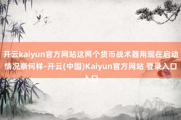 开云kaiyun官方网站这两个货币战术器用现在启动情况奈何样-开云(中国)Kaiyun官方网站 登录入口