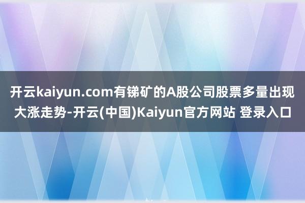 开云kaiyun.com有锑矿的A股公司股票多量出现大涨走势-开云(中国)Kaiyun官方网站 登录入口