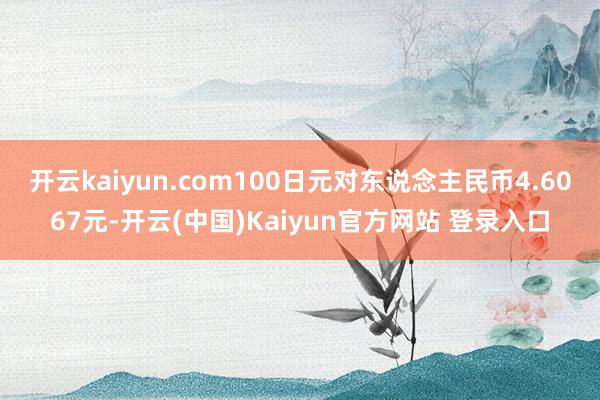 开云kaiyun.com100日元对东说念主民币4.6067元-开云(中国)Kaiyun官方网站 登录入口