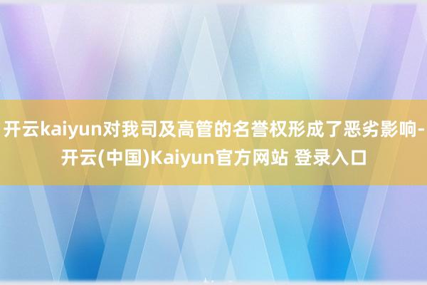 开云kaiyun对我司及高管的名誉权形成了恶劣影响-开云(中国)Kaiyun官方网站 登录入口