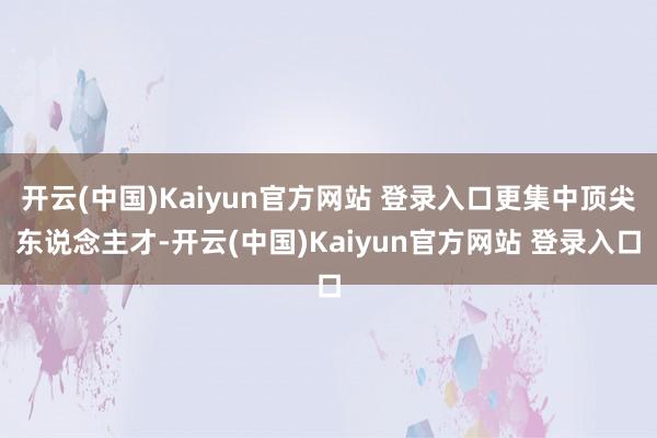 开云(中国)Kaiyun官方网站 登录入口更集中顶尖东说念主才-开云(中国)Kaiyun官方网站 登录入口