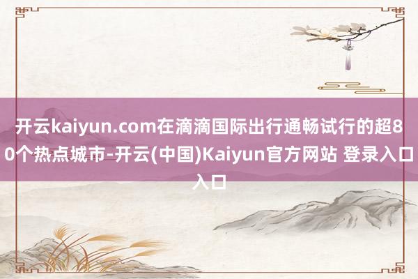 开云kaiyun.com在滴滴国际出行通畅试行的超80个热点城市-开云(中国)Kaiyun官方网站 登录入口